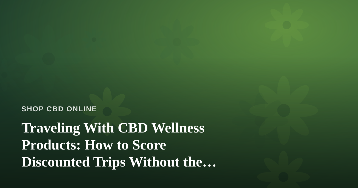 Traveling With CBD Wellness Products: How to Score Discounted Trips Without the Stress