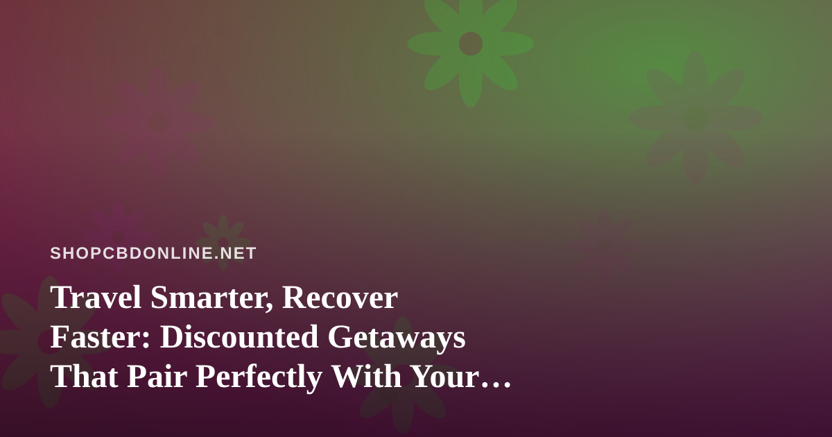 Travel Smarter, Recover Faster: Discounted Getaways That Pair Perfectly With Your CBD Wellness Routine