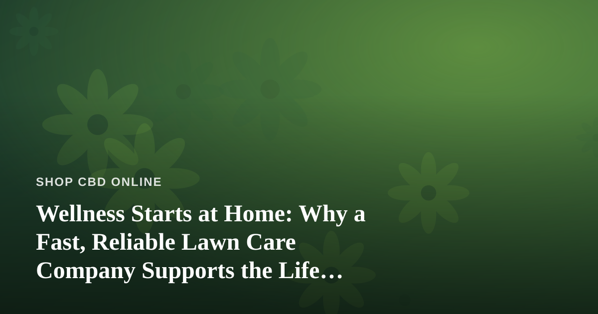 Wellness Starts at Home: Why a Fast, Reliable Lawn Care Company Supports the Life You’re Trying to Build